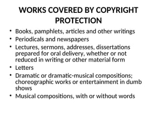 WORKS COVERED BY COPYRIGHT
PROTECTION
• Books, pamphlets, articles and other writings
• Periodicals and newspapers
• Lectures, sermons, addresses, dissertations
prepared for oral delivery, whether or not
reduced in writing or other material form
• Letters
• Dramatic or dramatic-musical compositions;
choreographic works or entertainment in dumb
shows
• Musical compositions, with or without words
 