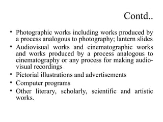 Contd..
• Photographic works including works produced by
a process analogous to photography; lantern slides
• Audiovisual works and cinematographic works
and works produced by a process analogous to
cinematography or any process for making audio-
visual recordings
• Pictorial illustrations and advertisements
• Computer programs
• Other literary, scholarly, scientific and artistic
works.
 