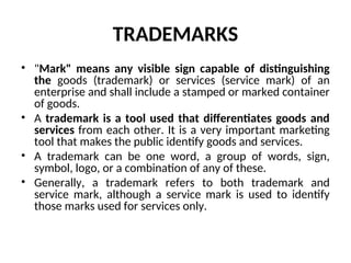 TRADEMARKS
• "Mark" means any visible sign capable of distinguishing
the goods (trademark) or services (service mark) of an
enterprise and shall include a stamped or marked container
of goods.
• A trademark is a tool used that differentiates goods and
services from each other. It is a very important marketing
tool that makes the public identify goods and services.
• A trademark can be one word, a group of words, sign,
symbol, logo, or a combination of any of these.
• Generally, a trademark refers to both trademark and
service mark, although a service mark is used to identify
those marks used for services only.
 