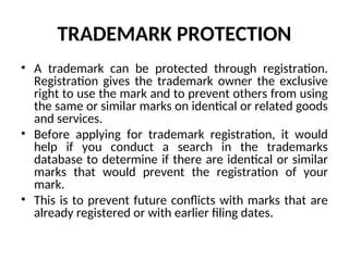 TRADEMARK PROTECTION
• A trademark can be protected through registration.
Registration gives the trademark owner the exclusive
right to use the mark and to prevent others from using
the same or similar marks on identical or related goods
and services.
• Before applying for trademark registration, it would
help if you conduct a search in the trademarks
database to determine if there are identical or similar
marks that would prevent the registration of your
mark.
• This is to prevent future conflicts with marks that are
already registered or with earlier filing dates.
 