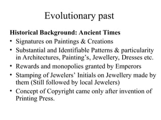 Evolutionary past
Historical Background: Ancient Times
• Signatures on Paintings & Creations
• Substantial and Identifiable Patterns & particularity
in Architectures, Painting’s, Jewellery, Dresses etc.
• Rewards and monopolies granted by Emperors
• Stamping of Jewelers’ Initials on Jewellery made by
them (Still followed by local Jewelers)
• Concept of Copyright came only after invention of
Printing Press.
 