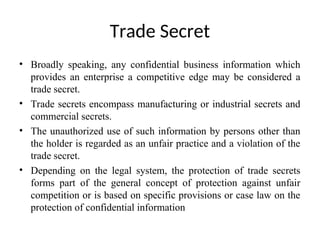Trade Secret
• Broadly speaking, any confidential business information which
provides an enterprise a competitive edge may be considered a
trade secret.
• Trade secrets encompass manufacturing or industrial secrets and
commercial secrets.
• The unauthorized use of such information by persons other than
the holder is regarded as an unfair practice and a violation of the
trade secret.
• Depending on the legal system, the protection of trade secrets
forms part of the general concept of protection against unfair
competition or is based on specific provisions or case law on the
protection of confidential information
 