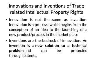 Innovations and Inventions of Trade
related Intellectual Property Rights
• Innovation is not the same as invention.
Innovation is a process, which begins from the
conception of an idea to the launching of a
new product/process in the market place
• Inventions are the bedrock of innovation. An
invention is a new solution to a technical
problem and can be protected
through patents.
 