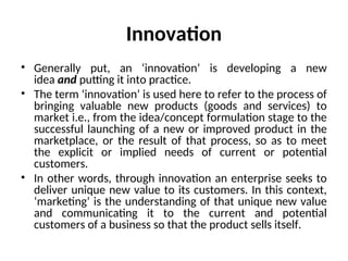 Innovation
• Generally put, an ‘innovation’ is developing a new
idea and putting it into practice.
• The term ‘innovation’ is used here to refer to the process of
bringing valuable new products (goods and services) to
market i.e., from the idea/concept formulation stage to the
successful launching of a new or improved product in the
marketplace, or the result of that process, so as to meet
the explicit or implied needs of current or potential
customers.
• In other words, through innovation an enterprise seeks to
deliver unique new value to its customers. In this context,
‘marketing’ is the understanding of that unique new value
and communicating it to the current and potential
customers of a business so that the product sells itself.
 