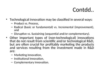 Contdd..
• Technological innovation may be classified in several ways:
– Product vs. Process,
– Radical (basic or fundamental) vs. Incremental (improvement),
and
– Disruptive vs. Sustaining (sequential and/or complementary).
• Other important types of (non-technological) innovations
that do not result from scientific and/or technological R&D,
but are often crucial for profitably marketing the products
and services resulting from the investment made in R&D
are:
– Marketing Innovation,
– Institutional Innovation,
– Complementary Innovation.
 