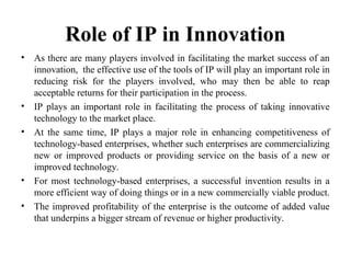 Role of IP in Innovation
• As there are many players involved in facilitating the market success of an
innovation, the effective use of the tools of IP will play an important role in
reducing risk for the players involved, who may then be able to reap
acceptable returns for their participation in the process.
• IP plays an important role in facilitating the process of taking innovative
technology to the market place.
• At the same time, IP plays a major role in enhancing competitiveness of
technology-based enterprises, whether such enterprises are commercializing
new or improved products or providing service on the basis of a new or
improved technology.
• For most technology-based enterprises, a successful invention results in a
more efficient way of doing things or in a new commercially viable product.
• The improved profitability of the enterprise is the outcome of added value
that underpins a bigger stream of revenue or higher productivity.
 