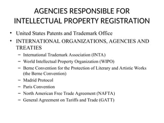 AGENCIES RESPONSIBLE FOR
INTELLECTUAL PROPERTY REGISTRATION
• United States Patents and Trademark Office
• INTERNATIONAL ORGANIZATIONS, AGENCIES AND
TREATIES
– International Trademark Association (INTA)
– World Intellectual Property Organization (WIPO)
– Berne Convention for the Protection of Literary and Artistic Works
(the Berne Convention)
– Madrid Protocol
– Paris Convention
– North American Free Trade Agreement (NAFTA)
– General Agreement on Tariffs and Trade (GATT)
 