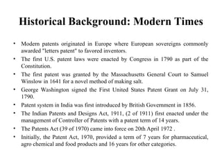 Historical Background: Modern Times
• Modern patents originated in Europe where European sovereigns commonly
awarded "letters patent" to favored inventors.
• The first U.S. patent laws were enacted by Congress in 1790 as part of the
Constitution.
• The first patent was granted by the Massachusetts General Court to Samuel
Winslow in 1641 for a novel method of making salt.
• George Washington signed the First United States Patent Grant on July 31,
1790.
• Patent system in India was first introduced by British Government in 1856.
• The Indian Patents and Designs Act, 1911, (2 of 1911) first enacted under the
management of Controller of Patents with a patent term of 14 years.
• The Patents Act (39 of 1970) came into force on 20th April 1972 .
• Initially, the Patent Act, 1970, provided a term of 7 years for pharmaceutical,
agro chemical and food products and 16 years for other categories.
 