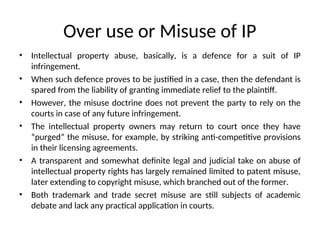 Over use or Misuse of IP
• Intellectual property abuse, basically, is a defence for a suit of IP
infringement.
• When such defence proves to be justified in a case, then the defendant is
spared from the liability of granting immediate relief to the plaintiff.
• However, the misuse doctrine does not prevent the party to rely on the
courts in case of any future infringement.
• The intellectual property owners may return to court once they have
“purged” the misuse, for example, by striking anti-competitive provisions
in their licensing agreements.
• A transparent and somewhat definite legal and judicial take on abuse of
intellectual property rights has largely remained limited to patent misuse,
later extending to copyright misuse, which branched out of the former.
• Both trademark and trade secret misuse are still subjects of academic
debate and lack any practical application in courts.
 