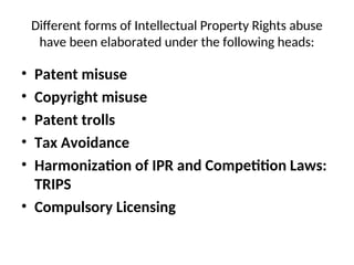 Different forms of Intellectual Property Rights abuse
have been elaborated under the following heads:
• Patent misuse
• Copyright misuse
• Patent trolls
• Tax Avoidance
• Harmonization of IPR and Competition Laws:
TRIPS
• Compulsory Licensing
 