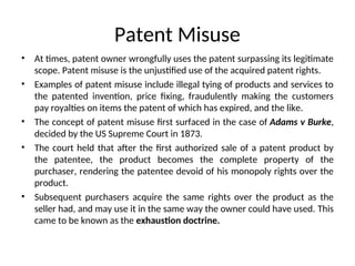 Patent Misuse
• At times, patent owner wrongfully uses the patent surpassing its legitimate
scope. Patent misuse is the unjustified use of the acquired patent rights.
• Examples of patent misuse include illegal tying of products and services to
the patented invention, price fixing, fraudulently making the customers
pay royalties on items the patent of which has expired, and the like.
• The concept of patent misuse first surfaced in the case of Adams v Burke,
decided by the US Supreme Court in 1873.
• The court held that after the first authorized sale of a patent product by
the patentee, the product becomes the complete property of the
purchaser, rendering the patentee devoid of his monopoly rights over the
product.
• Subsequent purchasers acquire the same rights over the product as the
seller had, and may use it in the same way the owner could have used. This
came to be known as the exhaustion doctrine.
 