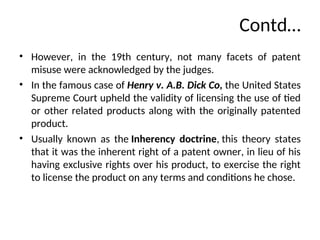 Contd…
• However, in the 19th century, not many facets of patent
misuse were acknowledged by the judges.
• In the famous case of Henry v. A.B. Dick Co, the United States
Supreme Court upheld the validity of licensing the use of tied
or other related products along with the originally patented
product.
• Usually known as the Inherency doctrine, this theory states
that it was the inherent right of a patent owner, in lieu of his
having exclusive rights over his product, to exercise the right
to license the product on any terms and conditions he chose.
 