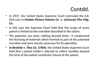Contdd.
• In 1917, the United States Supreme Court overruled the A.B.
Dick case in Motion Picture Patents Co. v. Universal Film Mfg.
Co.
• In this case the Supreme Court held that ‘the scope of every
patent is limited to the invention described in the claims.
• The patentee can claim nothing beyond them.’ It condemned
the licensing of materials which formed no part of the patented
invention and were merely necessary for its operation.
• In Brulotte v. Thys Co. (1964), the United States Supreme Court
held that a patent holder’s attempt to collect royalties beyond
the term of the patent constitutes misuse of the patent.
 