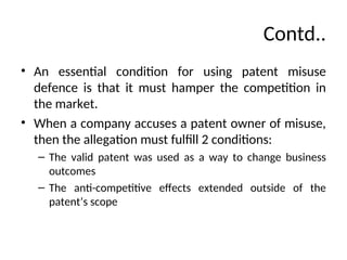 Contd..
• An essential condition for using patent misuse
defence is that it must hamper the competition in
the market.
• When a company accuses a patent owner of misuse,
then the allegation must fulfill 2 conditions:
– The valid patent was used as a way to change business
outcomes
– The anti-competitive effects extended outside of the
patent’s scope
 