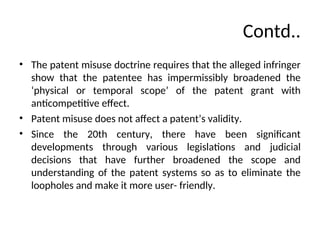 Contd..
• The patent misuse doctrine requires that the alleged infringer
show that the patentee has impermissibly broadened the
‘physical or temporal scope’ of the patent grant with
anticompetitive effect.
• Patent misuse does not affect a patent’s validity.
• Since the 20th century, there have been significant
developments through various legislations and judicial
decisions that have further broadened the scope and
understanding of the patent systems so as to eliminate the
loopholes and make it more user- friendly.
 