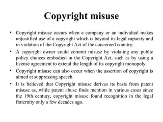 Copyright misuse
• Copyright misuse occurs when a company or an individual makes
unjustified use of a copyright which is beyond its legal capacity and
in violation of the Copyright Act of the concerned country.
• A copyright owner could commit misuse by violating any public
policy choices embodied in the Copyright Act, such as by using a
license agreement to extend the length of its copyright monopoly.
• Copyright misuse can also occur when the assertion of copyright is
aimed at suppressing speech.
• It is believed that Copyright misuse derives its basis from patent
misuse as, while patent abuse finds mention in various cases since
the 19th century, copyright misuse found recognition in the legal
fraternity only a few decades ago.
 