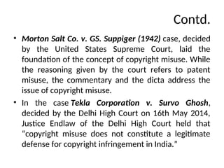 Contd.
• Morton Salt Co. v. GS. Suppiger (1942) case, decided
by the United States Supreme Court, laid the
foundation of the concept of copyright misuse. While
the reasoning given by the court refers to patent
misuse, the commentary and the dicta address the
issue of copyright misuse.
• In the case Tekla Corporation v. Survo Ghosh,
decided by the Delhi High Court on 16th May 2014,
Justice Endlaw of the Delhi High Court held that
“copyright misuse does not constitute a legitimate
defense for copyright infringement in India.”
 