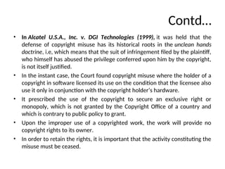 Contd…
• In Alcatel U.S.A., Inc. v. DGI Technologies (1999), it was held that the
defense of copyright misuse has its historical roots in the unclean hands
doctrine, i.e, which means that the suit of infringement filed by the plaintiff,
who himself has abused the privilege conferred upon him by the copyright,
is not itself justified.
• In the instant case, the Court found copyright misuse where the holder of a
copyright in software licensed its use on the condition that the licensee also
use it only in conjunction with the copyright holder’s hardware.
• It prescribed the use of the copyright to secure an exclusive right or
monopoly, which is not granted by the Copyright Office of a country and
which is contrary to public policy to grant.
• Upon the improper use of a copyrighted work, the work will provide no
copyright rights to its owner.
• In order to retain the rights, it is important that the activity constituting the
misuse must be ceased.
 