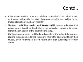 Contd..
• A landmark case that came as a relief for companies in the United States,
as it would mitigate the threat of phoney patent suits, was decided by the
United States Supreme Court recently.
• The Court, in TC Heartland v. Kraft Foods (2017), unanimously ruled that
patent cases should be tried where the defending company is based,
rather than in a court of the plaintiff’s choosing.
• Until now, patent cases could be heard anywhere throughout the country,
causing the companies to find the courts where the odds would be in their
favour, often resulting in biased results and over burdening of certain
courts.
 
