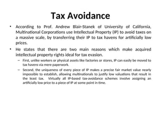Tax Avoidance
• According to Prof. Andrew Blair-Stanek of University of California,
Multinational Corporations use Intellectual Property (IP) to avoid taxes on
a massive scale, by transferring their IP to tax havens for artificially low
prices.
• He states that there are two main reasons which make acquired
intellectual property rights ideal for tax evasion.
– First, unlike workers or physical assets like factories or stores, IP can easily be moved to
tax havens via mere paperwork.
– Second, the uniqueness of every piece of IP makes a precise fair market value nearly
impossible to establish, allowing multinationals to justify low valuations that result in
the least tax. Virtually all IP-based tax-avoidance schemes involve assigning an
artificially low price to a piece of IP at some point in time.
 