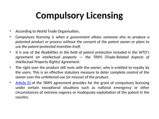 Compulsory Licensing
• According to World Trade Organisation,
• Compulsory licensing is when a government allows someone else to produce a
patented product or process without the consent of the patent owner or plans to
use the patent-protected invention itself.
• It is one of the flexibilities in the field of patent protection included in the WTO’s
agreement on intellectual property — the TRIPS (Trade-Related Aspects of
Intellectual Property Rights) Agreement.
• The right over the product still rests with the owner, who is entitled to royalty by
the users. This is an effective statutory measure to deter complete control of the
owner over the unfettered use (or misuse) of the product.
• Article 31 of the TRIPS agreement provides for the grant of compulsory licensing
under certain exceptional situations such as national emergency or other
circumstances of extreme urgency or inadequate exploitation of the patent in the
country.
 