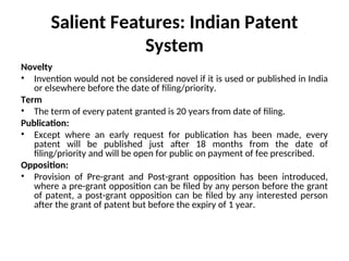 Salient Features: Indian Patent
System
Novelty
• Invention would not be considered novel if it is used or published in India
or elsewhere before the date of filing/priority.
Term
• The term of every patent granted is 20 years from date of filing.
Publication:
• Except where an early request for publication has been made, every
patent will be published just after 18 months from the date of
filing/priority and will be open for public on payment of fee prescribed.
Opposition:
• Provision of Pre-grant and Post-grant opposition has been introduced,
where a pre-grant opposition can be filed by any person before the grant
of patent, a post-grant opposition can be filed by any interested person
after the grant of patent but before the expiry of 1 year.
 