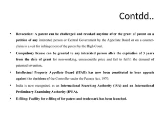 Contdd..
• Revocation: A patent can be challenged and revoked anytime after the grant of patent on a
petition of any interested person or Central Government by the Appellate Board or on a counter-
claim in a suit for infringement of the patent by the High Court.
• Compulsory license can be granted to any interested person after the expiration of 3 years
from the date of grant for non-working, unreasonable price and fail to fulfill the demand of
patented invention.
• Intellectual Property Appellate Board (IPAB) has now been constituted to hear appeals
against the decisions of the Controller under the Patents Act, 1970.
• India is now recognized as an International Searching Authority (ISA) and an International
Preliminary Examining Authority (IPEA).
• E-filing: Facility for e-filing of for patent and trademark has been launched.
 