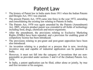 Patent Law
• The history of Patent law in India starts from 1911 when the Indian Patents
and Designs Act, 1911 was enacted.
• The present Patents Act, 1970 came into force in the year 1972, amending
and consolidating the existing law relating to Patents in India.
• The Patents Act, 1970 was again amended by the Patents (Amendment)
Act, 2005, wherein product patent was extended to all fields of technology
including food, drugs, chemicals and micro-organisms.
• After the amendment, the provisions relating to Exclusive Marketing
Rights (EMRs) have been repealed, and a provision for enabling grant of
compulsory license has been introduced.
• The provisions relating to pre-grant and post-grant opposition have been
also introduced.
• An invention relating to a product or a process that is new, involving
inventive step and capable of industrial application can be patented in
India.
• However, it must not fall into the category of inventions that are non-
patentable as provided under sections 3 and 4 of the (Indian) Patents Act,
1970.
• In India, a patent application can be filed, either alone or jointly, by true
and first inventor or his assignee.
 