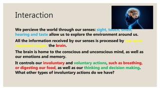 Interaction
We percieve the world through our senses: sight, touch, smell,
hearing and taste allow us to explore the environment around us.
All the information received by our senses is processed by our most
important organ, the brain.
The brain is home to the conscious and unconscious mind, as well as
our emotions and memory.
It controls our involuntary and voluntary actions, such as breathing,
or digesting our food, as well as our thinking and decision making.
What other types of involuntary actions do we have?
 