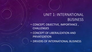 UNIT 1: INTERNATIONAL
BUSINESS
• CONCEPT, OBJECTIVE, IMPORTANCE ,
CHALLENGES
• CONCEPT OF LIBERALIZATION AND
PRIVATIZATION
• DRIVERS OF INTERNATIONAL BUSINESS
 