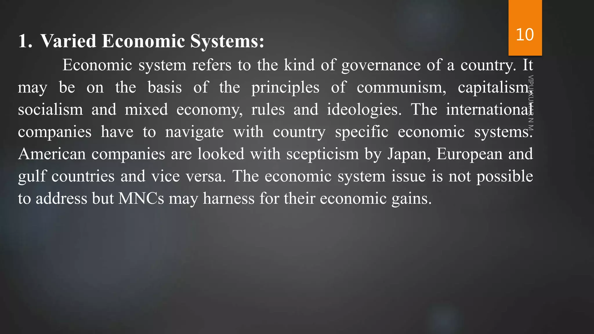 10
1. Varied Economic Systems:
Economic system refers to the kind of governance of a country. It
may be on the basis of the principles of communism, capitalism,
socialism and mixed economy, rules and ideologies. The international
companies have to navigate with country specific economic systems.
American companies are looked with scepticism by Japan, European and
gulf countries and vice versa. The economic system issue is not possible
to address but MNCs may harness for their economic gains.
 