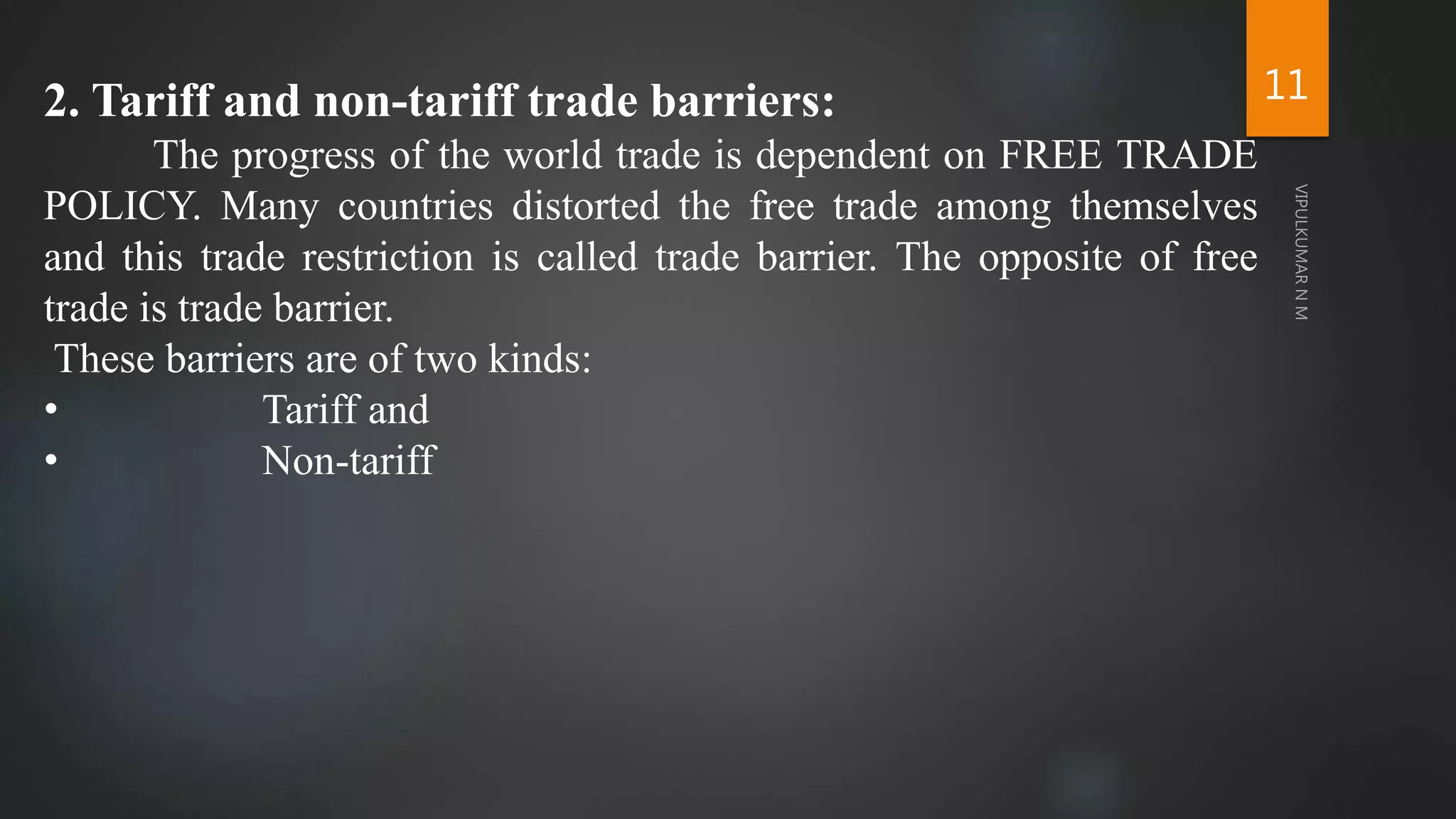 11
2. Tariff and non-tariff trade barriers:
The progress of the world trade is dependent on FREE TRADE
POLICY. Many countries distorted the free trade among themselves
and this trade restriction is called trade barrier. The opposite of free
trade is trade barrier.
These barriers are of two kinds:
• Tariff and
• Non-tariff
 