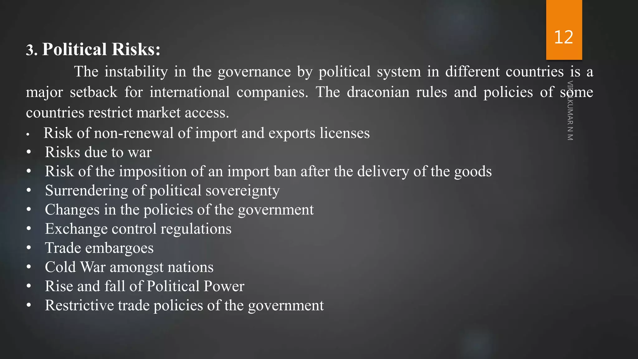 12
3. Political Risks:
The instability in the governance by political system in different countries is a
major setback for international companies. The draconian rules and policies of some
countries restrict market access.
• Risk of non-renewal of import and exports licenses
• Risks due to war
• Risk of the imposition of an import ban after the delivery of the goods
• Surrendering of political sovereignty
• Changes in the policies of the government
• Exchange control regulations
• Trade embargoes
• Cold War amongst nations
• Rise and fall of Political Power
• Restrictive trade policies of the government
 