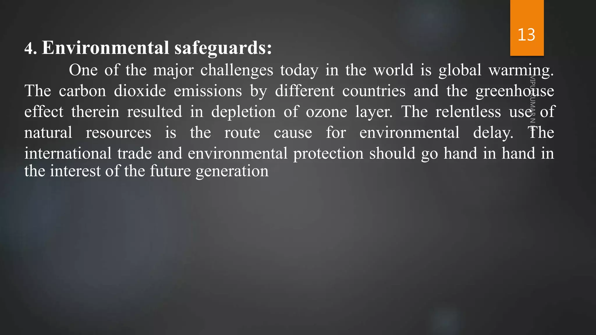 13
4. Environmental safeguards:
One of the major challenges today in the world is global warming.
The carbon dioxide emissions by different countries and the greenhouse
effect therein resulted in depletion of ozone layer. The relentless use of
natural resources is the route cause for environmental delay. The
international trade and environmental protection should go hand in hand in
the interest of the future generation
 