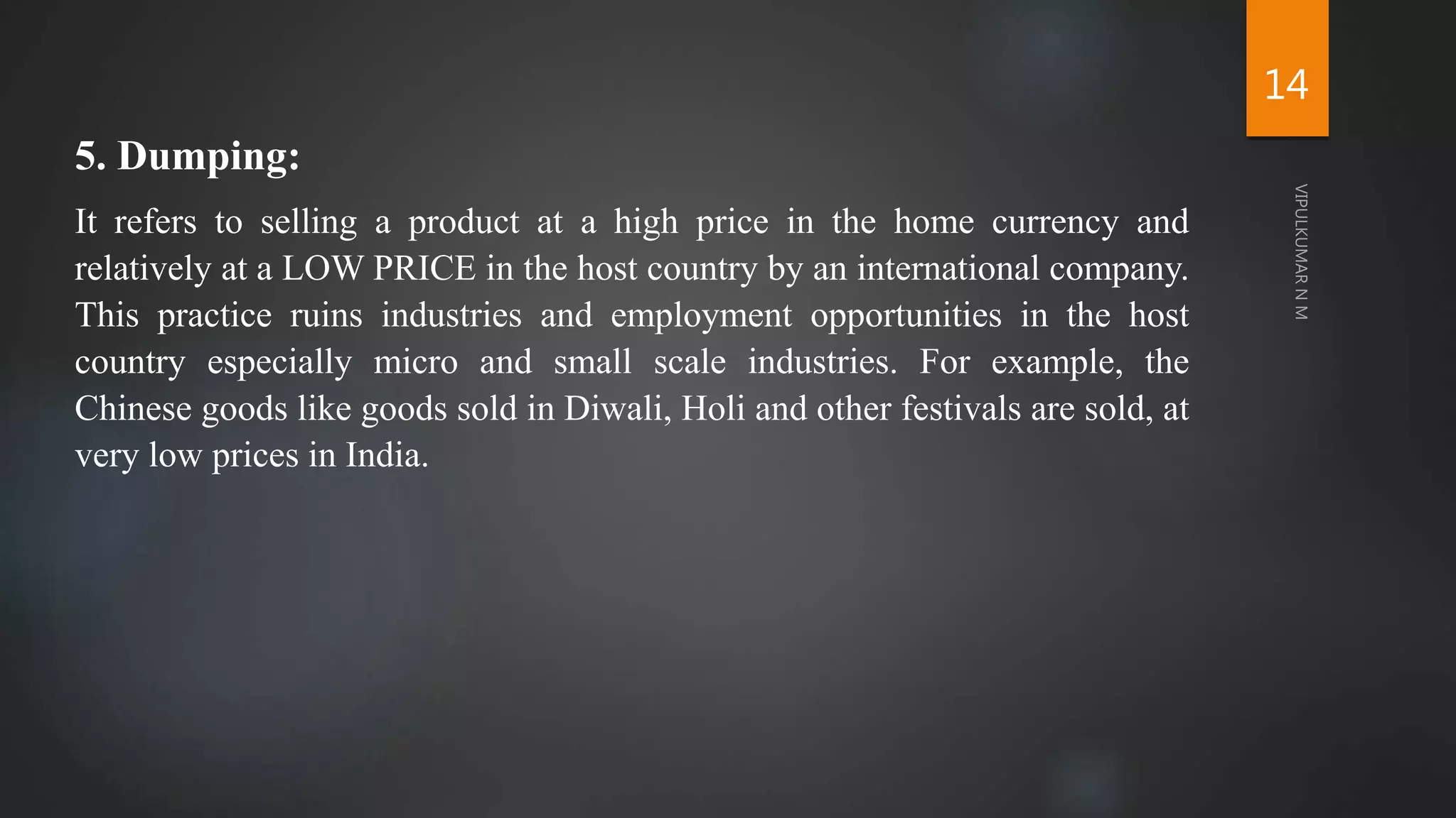 5. Dumping:
It refers to selling a product at a high price in the home currency and
relatively at a LOW PRICE in the host country by an international company.
This practice ruins industries and employment opportunities in the host
country especially micro and small scale industries. For example, the
Chinese goods like goods sold in Diwali, Holi and other festivals are sold, at
very low prices in India.
14
 