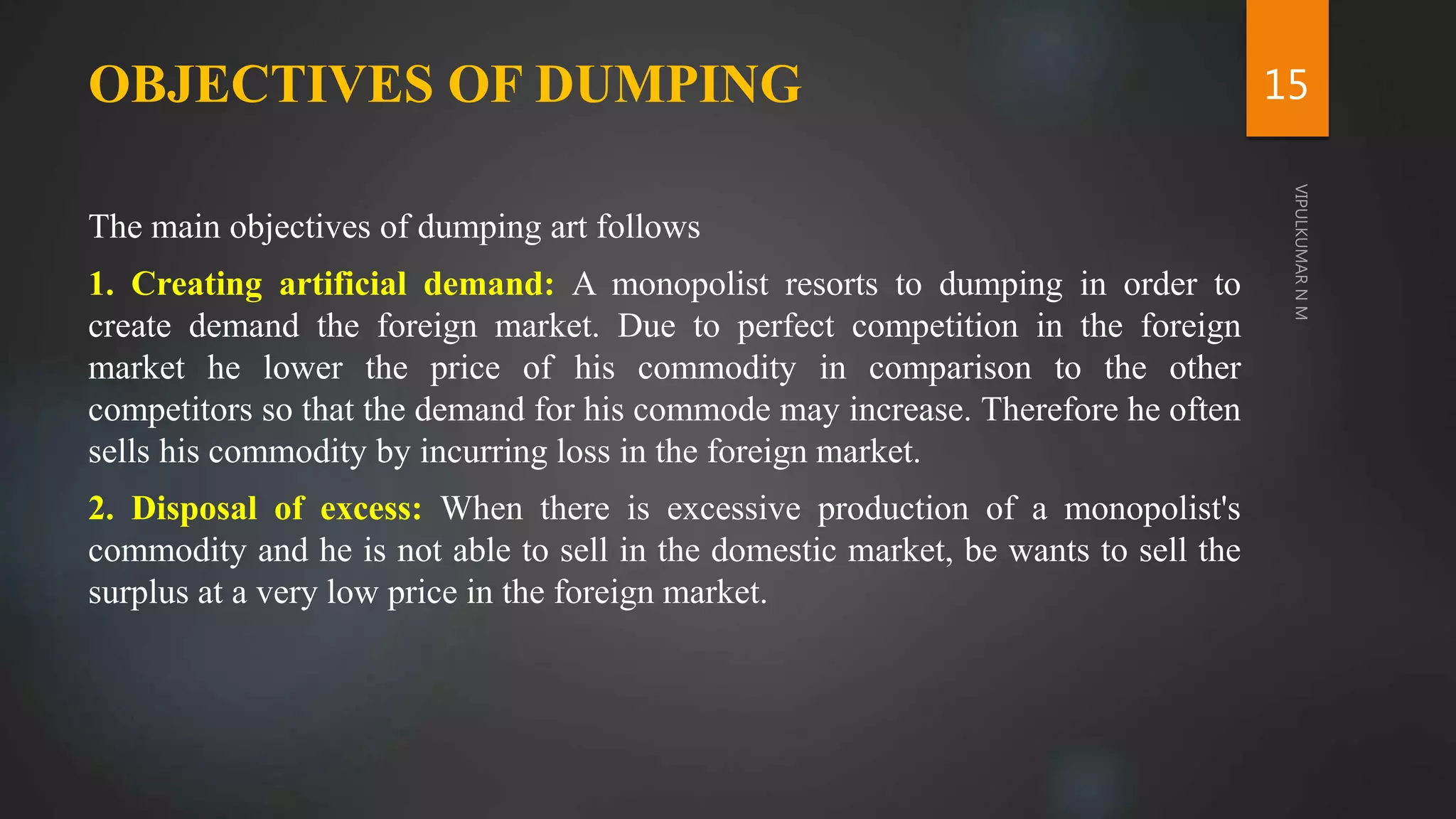 OBJECTIVES OF DUMPING
The main objectives of dumping art follows
1. Creating artificial demand: A monopolist resorts to dumping in order to
create demand the foreign market. Due to perfect competition in the foreign
market he lower the price of his commodity in comparison to the other
competitors so that the demand for his commode may increase. Therefore he often
sells his commodity by incurring loss in the foreign market.
2. Disposal of excess: When there is excessive production of a monopolist's
commodity and he is not able to sell in the domestic market, be wants to sell the
surplus at a very low price in the foreign market.
15
 
