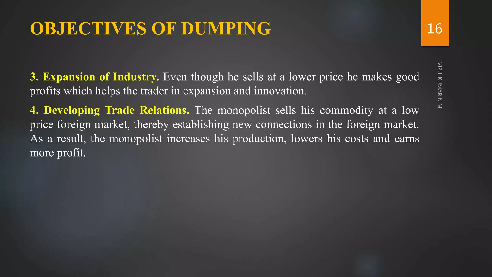 OBJECTIVES OF DUMPING
3. Expansion of Industry. Even though he sells at a lower price he makes good
profits which helps the trader in expansion and innovation.
4. Developing Trade Relations. The monopolist sells his commodity at a low
price foreign market, thereby establishing new connections in the foreign market.
As a result, the monopolist increases his production, lowers his costs and earns
more profit.
16
 