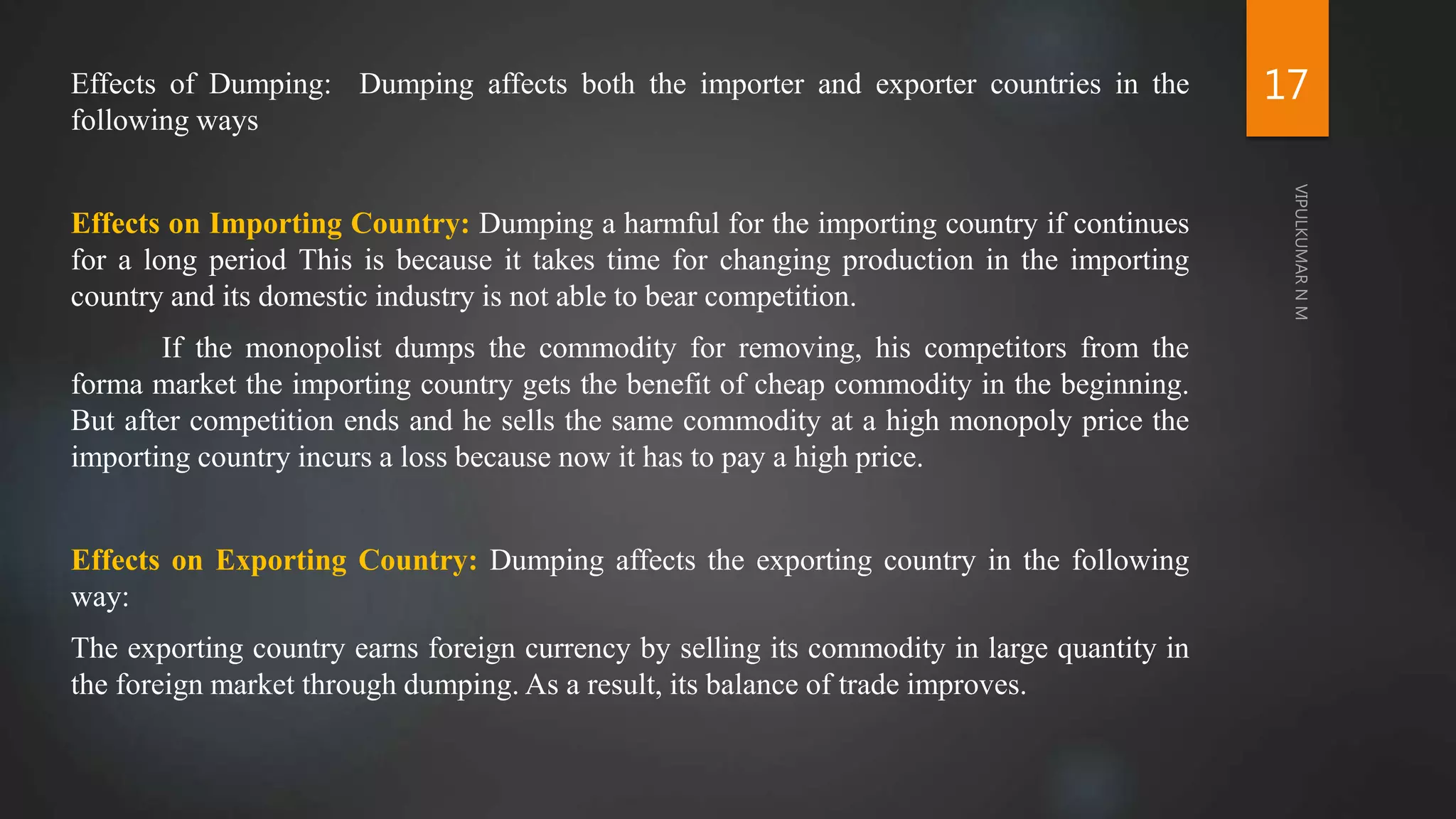 Effects of Dumping: Dumping affects both the importer and exporter countries in the
following ways
Effects on Importing Country: Dumping a harmful for the importing country if continues
for a long period This is because it takes time for changing production in the importing
country and its domestic industry is not able to bear competition.
If the monopolist dumps the commodity for removing, his competitors from the
forma market the importing country gets the benefit of cheap commodity in the beginning.
But after competition ends and he sells the same commodity at a high monopoly price the
importing country incurs a loss because now it has to pay a high price.
Effects on Exporting Country: Dumping affects the exporting country in the following
way:
The exporting country earns foreign currency by selling its commodity in large quantity in
the foreign market through dumping. As a result, its balance of trade improves.
17
 
