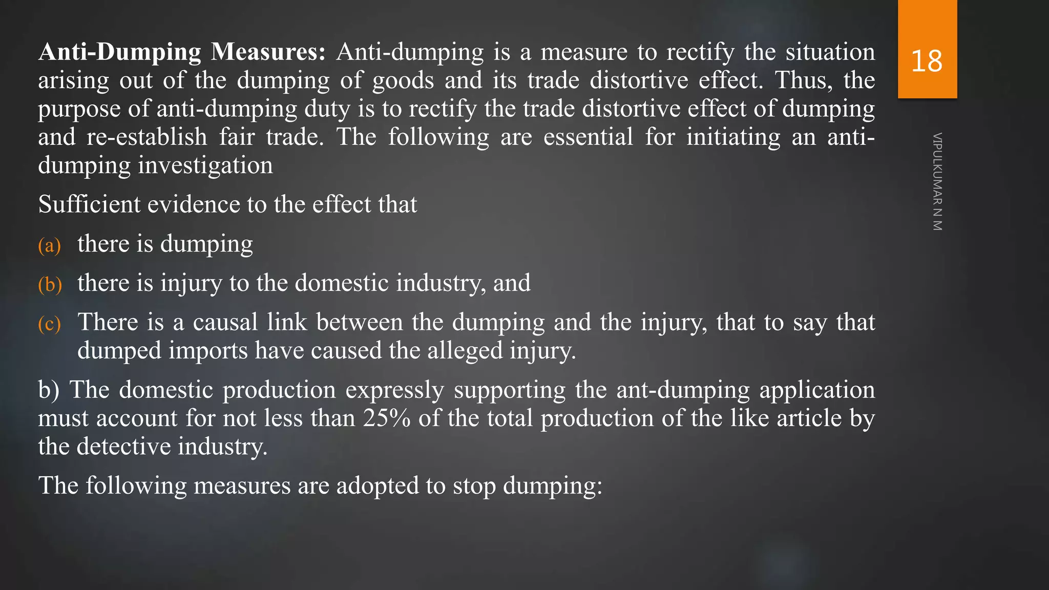 Anti-Dumping Measures: Anti-dumping is a measure to rectify the situation
arising out of the dumping of goods and its trade distortive effect. Thus, the
purpose of anti-dumping duty is to rectify the trade distortive effect of dumping
and re-establish fair trade. The following are essential for initiating an anti-
dumping investigation
Sufficient evidence to the effect that
(a) there is dumping
(b) there is injury to the domestic industry, and
(c) There is a causal link between the dumping and the injury, that to say that
dumped imports have caused the alleged injury.
b) The domestic production expressly supporting the ant-dumping application
must account for not less than 25% of the total production of the like article by
the detective industry.
The following measures are adopted to stop dumping:
18
 