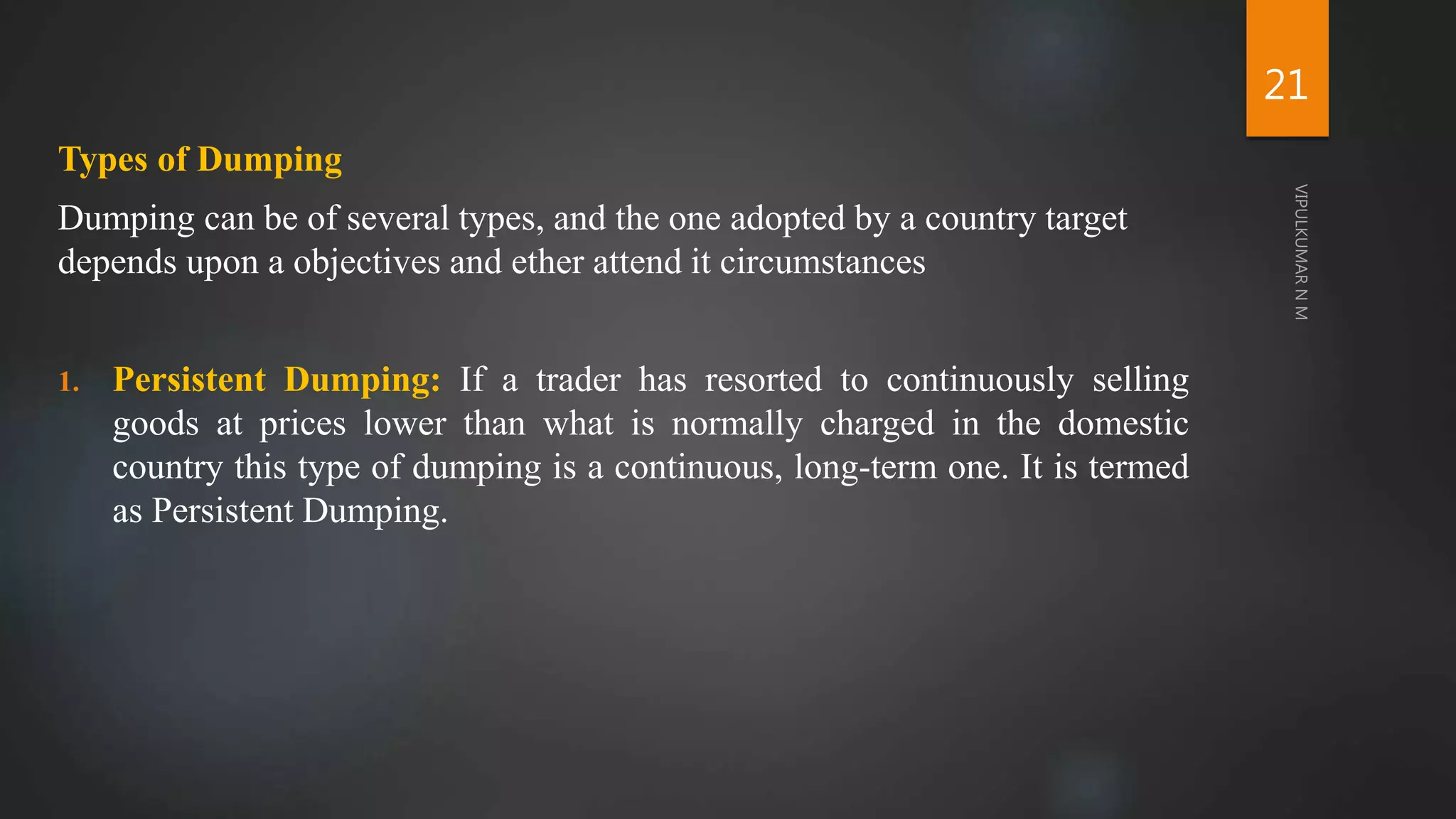Types of Dumping
Dumping can be of several types, and the one adopted by a country target
depends upon a objectives and ether attend it circumstances
1. Persistent Dumping: If a trader has resorted to continuously selling
goods at prices lower than what is normally charged in the domestic
country this type of dumping is a continuous, long-term one. It is termed
as Persistent Dumping.
21
 