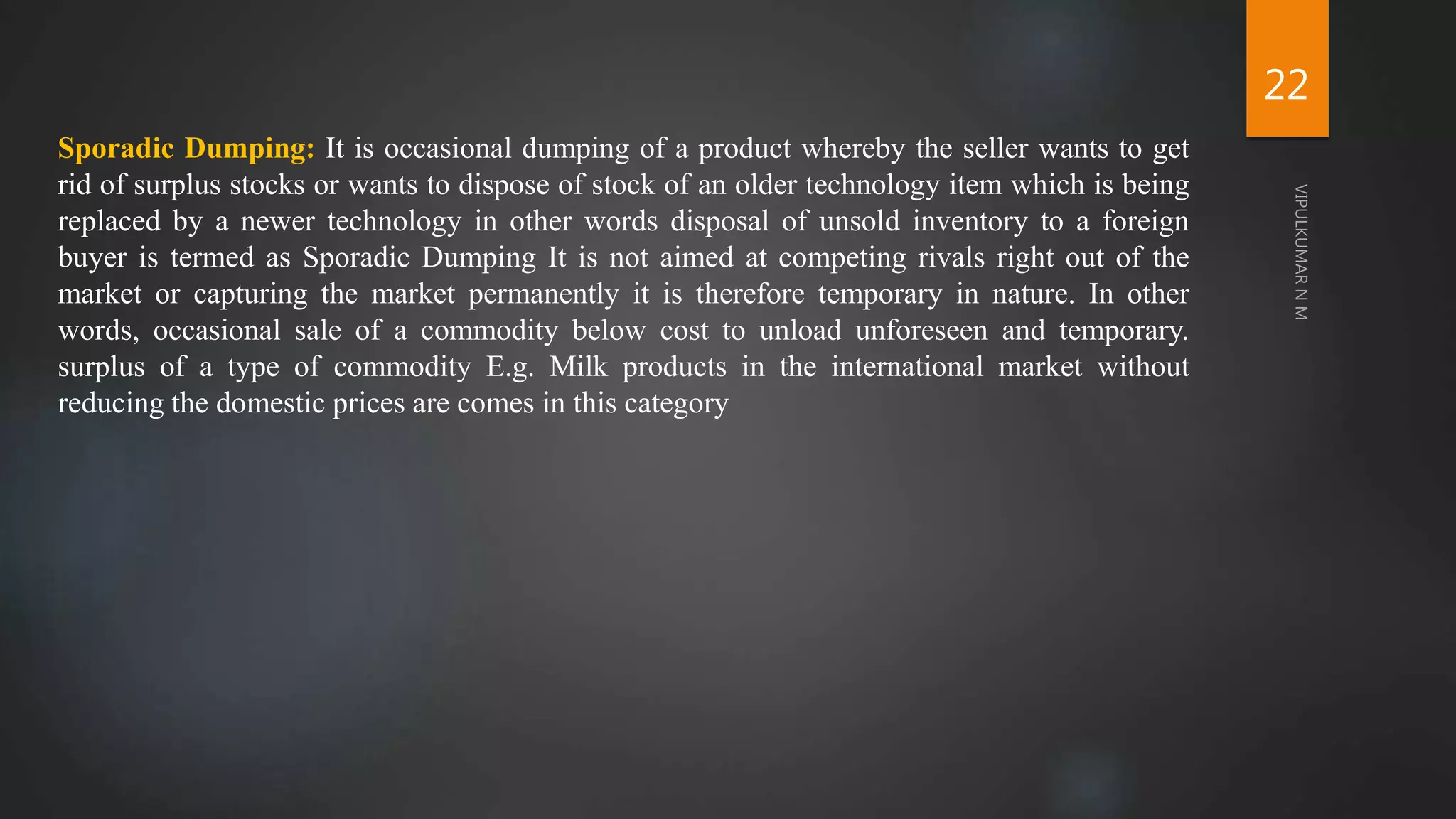 Sporadic Dumping: It is occasional dumping of a product whereby the seller wants to get
rid of surplus stocks or wants to dispose of stock of an older technology item which is being
replaced by a newer technology in other words disposal of unsold inventory to a foreign
buyer is termed as Sporadic Dumping It is not aimed at competing rivals right out of the
market or capturing the market permanently it is therefore temporary in nature. In other
words, occasional sale of a commodity below cost to unload unforeseen and temporary.
surplus of a type of commodity E.g. Milk products in the international market without
reducing the domestic prices are comes in this category
22
 
