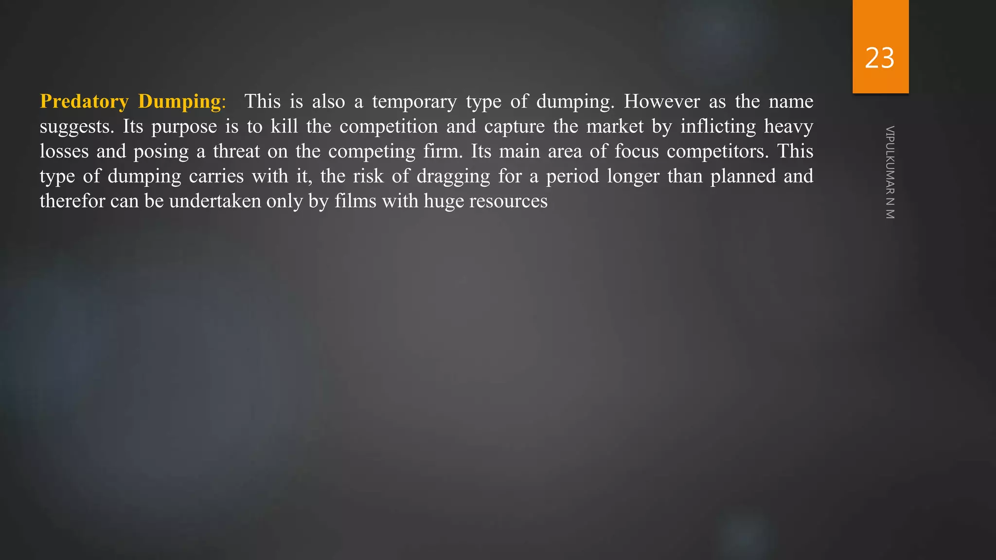 Predatory Dumping: This is also a temporary type of dumping. However as the name
suggests. Its purpose is to kill the competition and capture the market by inflicting heavy
losses and posing a threat on the competing firm. Its main area of focus competitors. This
type of dumping carries with it, the risk of dragging for a period longer than planned and
therefor can be undertaken only by films with huge resources
23
 