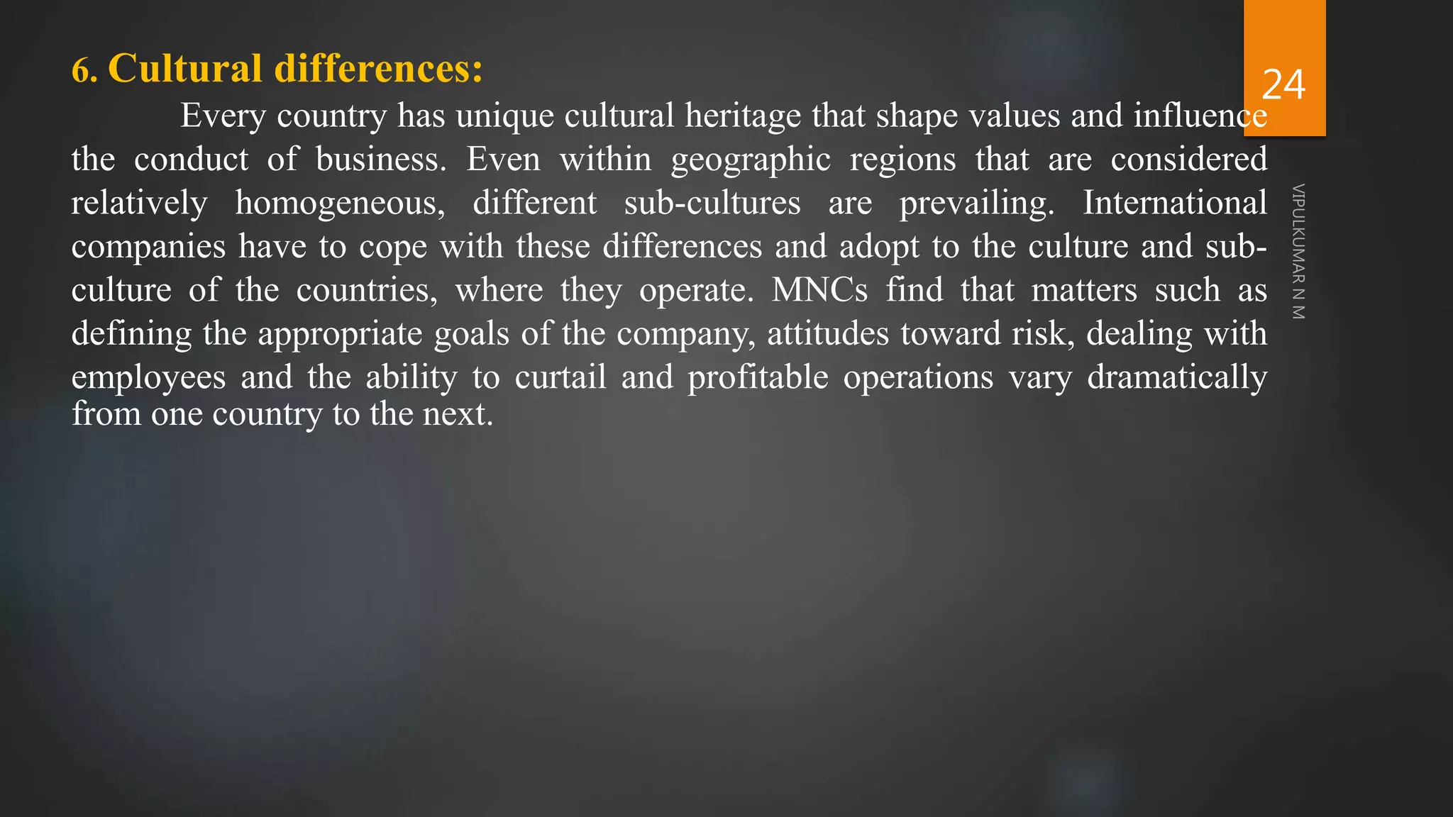 24
6. Cultural differences:
Every country has unique cultural heritage that shape values and influence
the conduct of business. Even within geographic regions that are considered
relatively homogeneous, different sub-cultures are prevailing. International
companies have to cope with these differences and adopt to the culture and sub-
culture of the countries, where they operate. MNCs find that matters such as
defining the appropriate goals of the company, attitudes toward risk, dealing with
employees and the ability to curtail and profitable operations vary dramatically
from one country to the next.
 
