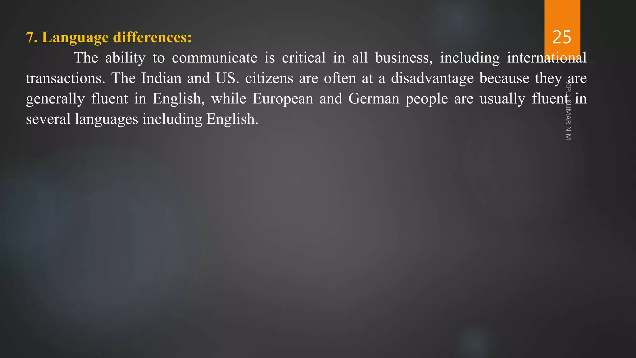25
7. Language differences:
The ability to communicate is critical in all business, including international
transactions. The Indian and US. citizens are often at a disadvantage because they are
generally fluent in English, while European and German people are usually fluent in
several languages including English.
 