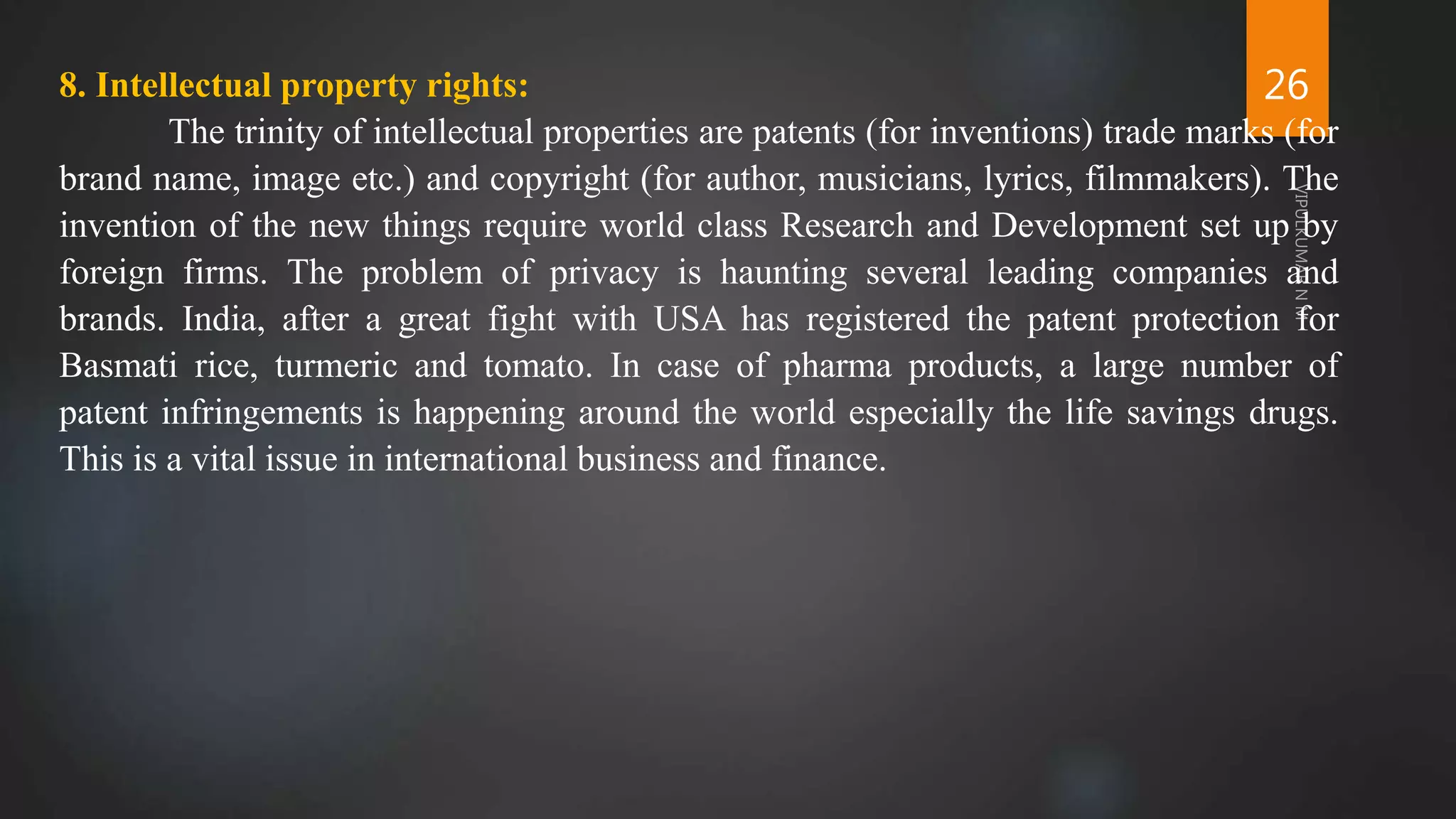 26
8. Intellectual property rights:
The trinity of intellectual properties are patents (for inventions) trade marks (for
brand name, image etc.) and copyright (for author, musicians, lyrics, filmmakers). The
invention of the new things require world class Research and Development set up by
foreign firms. The problem of privacy is haunting several leading companies and
brands. India, after a great fight with USA has registered the patent protection for
Basmati rice, turmeric and tomato. In case of pharma products, a large number of
patent infringements is happening around the world especially the life savings drugs.
This is a vital issue in international business and finance.
 