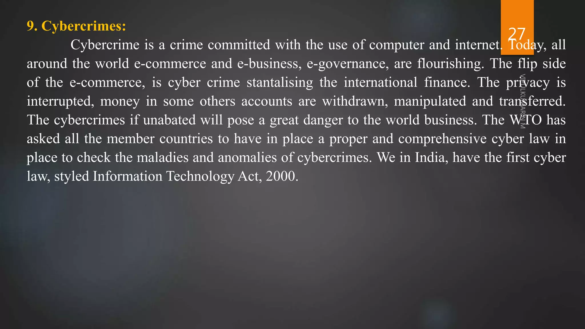 27
9. Cybercrimes:
Cybercrime is a crime committed with the use of computer and internet. Today, all
around the world e-commerce and e-business, e-governance, are flourishing. The flip side
of the e-commerce, is cyber crime stantalising the international finance. The privacy is
interrupted, money in some others accounts are withdrawn, manipulated and transferred.
The cybercrimes if unabated will pose a great danger to the world business. The WTO has
asked all the member countries to have in place a proper and comprehensive cyber law in
place to check the maladies and anomalies of cybercrimes. We in India, have the first cyber
law, styled Information Technology Act, 2000.
 