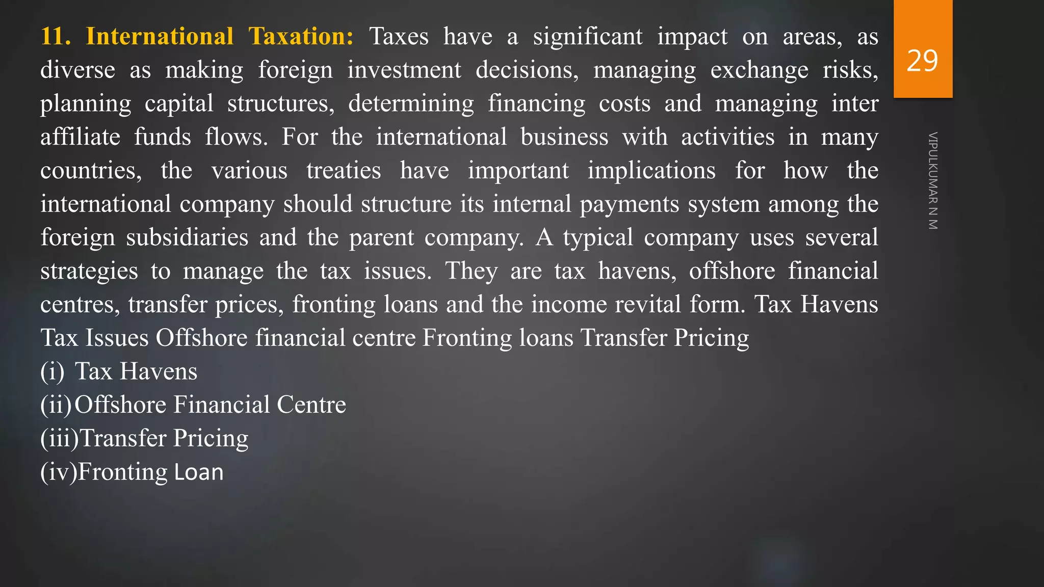 29
11. International Taxation: Taxes have a significant impact on areas, as
diverse as making foreign investment decisions, managing exchange risks,
planning capital structures, determining financing costs and managing inter
affiliate funds flows. For the international business with activities in many
countries, the various treaties have important implications for how the
international company should structure its internal payments system among the
foreign subsidiaries and the parent company. A typical company uses several
strategies to manage the tax issues. They are tax havens, offshore financial
centres, transfer prices, fronting loans and the income revital form. Tax Havens
Tax Issues Offshore financial centre Fronting loans Transfer Pricing
(i) Tax Havens
(ii)Offshore Financial Centre
(iii)Transfer Pricing
(iv)Fronting Loan
 