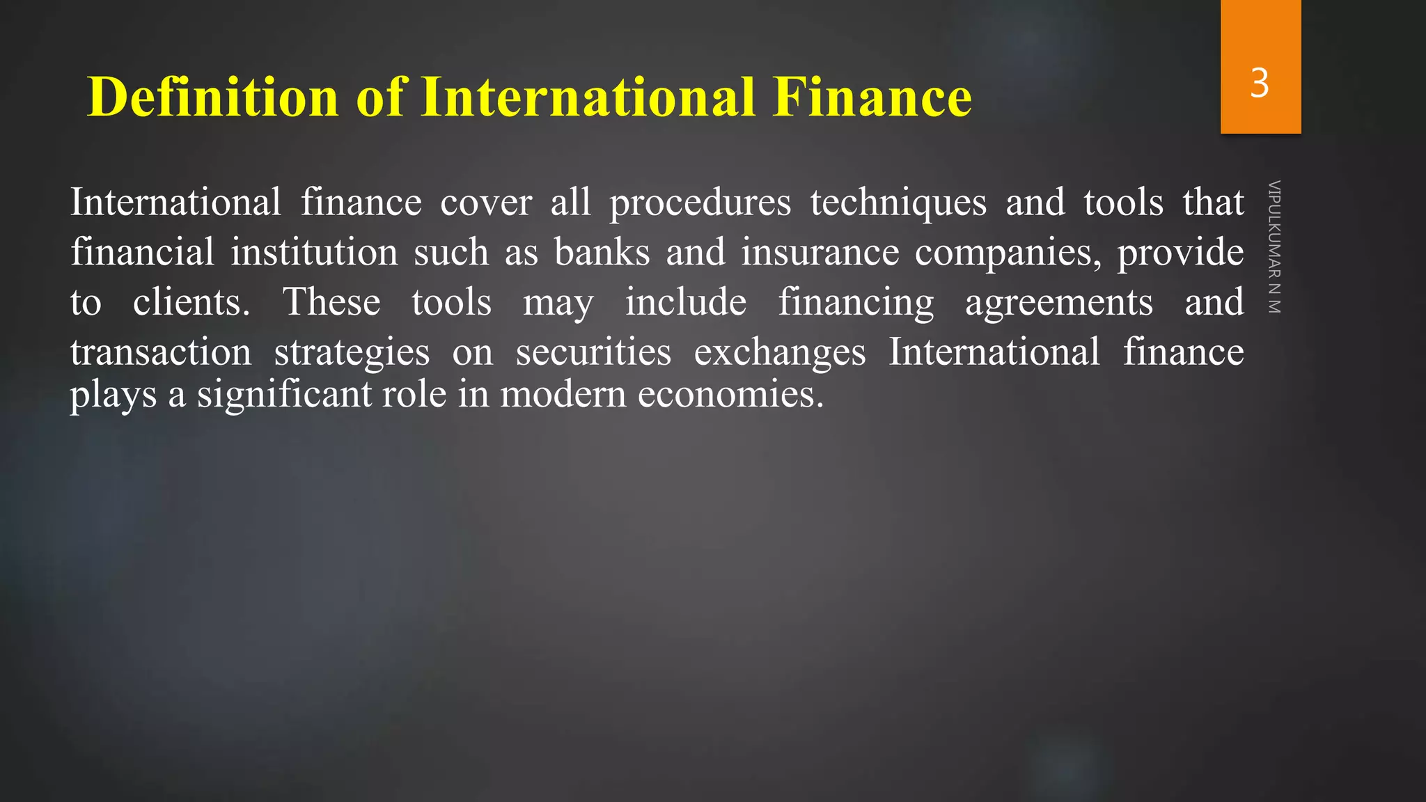 Definition of International Finance
International finance cover all procedures techniques and tools that
financial institution such as banks and insurance companies, provide
to clients. These tools may include financing agreements and
transaction strategies on securities exchanges International finance
plays a significant role in modern economies.
3
 