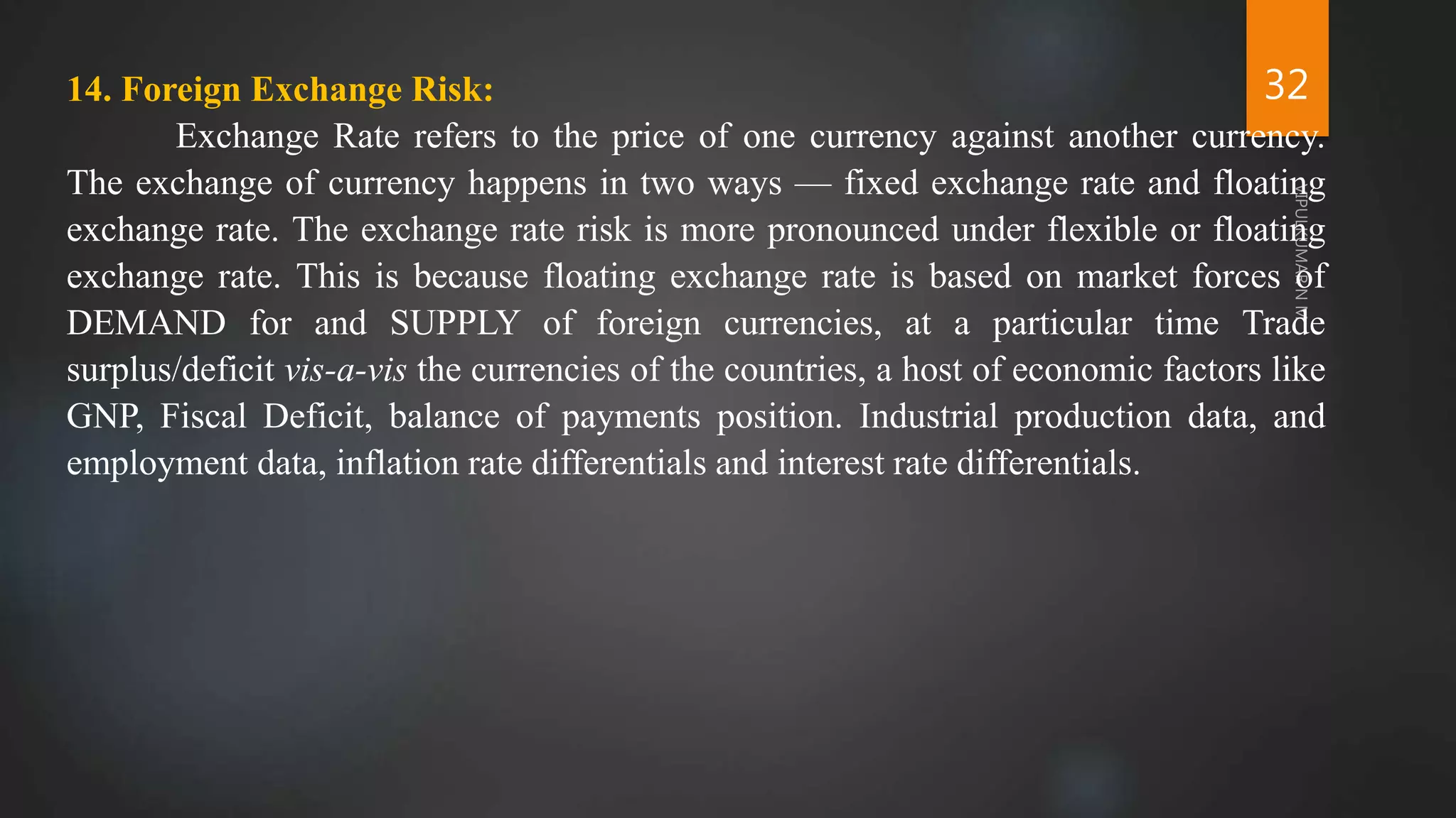 32
14. Foreign Exchange Risk:
Exchange Rate refers to the price of one currency against another currency.
The exchange of currency happens in two ways — fixed exchange rate and floating
exchange rate. The exchange rate risk is more pronounced under flexible or floating
exchange rate. This is because floating exchange rate is based on market forces of
DEMAND for and SUPPLY of foreign currencies, at a particular time Trade
surplus/deficit vis-a-vis the currencies of the countries, a host of economic factors like
GNP, Fiscal Deficit, balance of payments position. Industrial production data, and
employment data, inflation rate differentials and interest rate differentials.
 