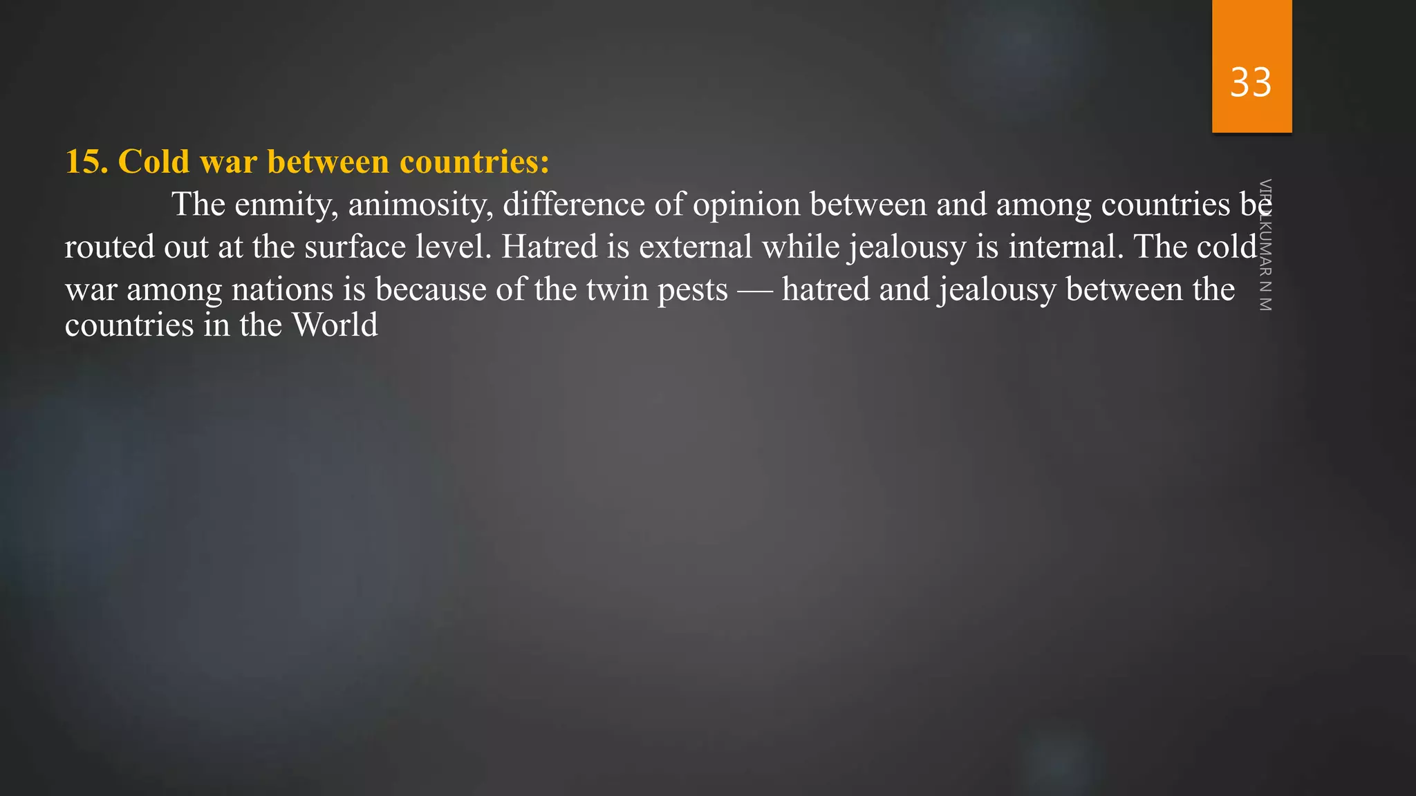 33
15. Cold war between countries:
The enmity, animosity, difference of opinion between and among countries be
routed out at the surface level. Hatred is external while jealousy is internal. The cold
war among nations is because of the twin pests — hatred and jealousy between the
countries in the World
 